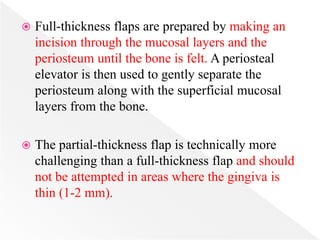  Full-thickness flaps are prepared by making an
incision through the mucosal layers and the
periosteum until the bone is felt. A periosteal
elevator is then used to gently separate the
periosteum along with the superficial mucosal
layers from the bone.
 The partial-thickness flap is technically more
challenging than a full-thickness flap and should
not be attempted in areas where the gingiva is
thin (1-2 mm).
 