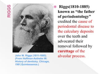 John W. Riggs (1811-1885). (From Hoffman-
Axthelm W: History of dentistry, Chicago,
1981,uintessence.)
 Riggs(1810-1885)
known as “the father
of periodontology”
credited the cause of
periodontal disease to
the calculary deposits
over the teeth and
advocated their
removal followed by
curettage of the
alveolar process.John W. Riggs (1811-1885).
(From Hoffman-Axthelm W:
History of dentistry, Chicago,
1981,Quintessence.)
 