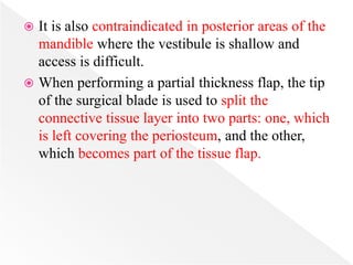  It is also contraindicated in posterior areas of the
mandible where the vestibule is shallow and
access is difficult.
 When performing a partial thickness flap, the tip
of the surgical blade is used to split the
connective tissue layer into two parts: one, which
is left covering the periosteum, and the other,
which becomes part of the tissue flap.
 