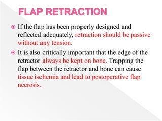  If the flap has been properly designed and
reflected adequately, retraction should be passive
without any tension.
 It is also critically important that the edge of the
retractor always be kept on bone. Trapping the
flap between the retractor and bone can cause
tissue ischemia and lead to postoperative flap
necrosis.
 