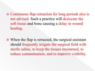  Continuous flap retraction for long periods also is
not advised. Such a practice will desiccate the
soft tissue and bone causing a delay in wound
healing.
 When the flap is retracted, the surgical assistant
should frequently irrigate the surgical field with
sterile saline, to keep the tissues moistened, to
reduce contamination, and to improve visibility.
 