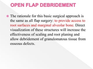  The rationale for this basic surgical approach is
the same as all flap surgery: to provide access to
root surfaces and marginal alveolar bone. Direct
visualization of these structures will increase the
effectiveness of scaling and root planing and
allow debridement of granulomatous tissue from
osseous defects.
 