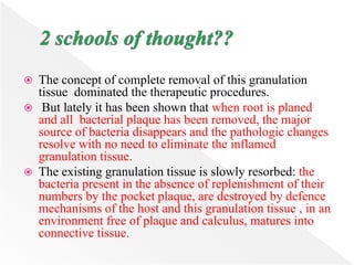  The concept of complete removal of this granulation
tissue dominated the therapeutic procedures.
 But lately it has been shown that when root is planed
and all bacterial plaque has been removed, the major
source of bacteria disappears and the pathologic changes
resolve with no need to eliminate the inflamed
granulation tissue.
 The existing granulation tissue is slowly resorbed: the
bacteria present in the absence of replenishment of their
numbers by the pocket plaque, are destroyed by defence
mechanisms of the host and this granulation tissue , in an
environment free of plaque and calculus, matures into
connective tissue.
 