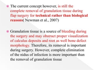  The current concept however, is still the
complete removal of granulation tissue during
flap surgery for technical rather than biological
reasons( Newman et al., 2007)
 Granulation tissue is a source of bleeding during
the surgery and may obstruct proper visualization
of calculus deposits and root as well bone defect
morphology. Therefore, its removal is important
during surgery. However, complete elimination
of the nidus of infection is more important than
the removal of granulation tissue
 