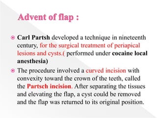  Carl Partsh developed a technique in nineteenth
century, for the surgical treatment of periapical
lesions and cysts.( performed under cocaine local
anesthesia)
 The procedure involved a curved incision with
convexity toward the crown of the teeth, called
the Partsch incision. After separating the tissues
and elevating the flap, a cyst could be removed
and the flap was returned to its original position.
 