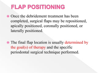  Once the debridement treatment has been
completed, surgical flaps may be repositioned,
apically positioned, coronally positioned, or
laterally positioned.
 The final flap location is usually determined by
the goal(s) of therapy and the specific
periodontal surgical technique performed.
 
