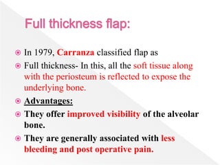  In 1979, Carranza classified flap as
 Full thickness- In this, all the soft tissue along
with the periosteum is reflected to expose the
underlying bone.
 Advantages:
 They offer improved visibility of the alveolar
bone.
 They are generally associated with less
bleeding and post operative pain.
 