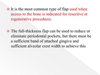  It is the most common type of flap used when
access to the bone is indicated for resective or
regenerative procedures.
 The full-thickness flap can be used to reduce or
eliminate periodontal pockets, but there must be
a sufficient band of attached gingiva and
sufficient alveolar crest width to achieve this
 
