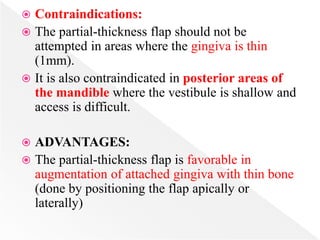  Contraindications:
 The partial-thickness flap should not be
attempted in areas where the gingiva is thin
(1mm).
 It is also contraindicated in posterior areas of
the mandible where the vestibule is shallow and
access is difficult.
 ADVANTAGES:
 The partial-thickness flap is favorable in
augmentation of attached gingiva with thin bone
(done by positioning the flap apically or
laterally)
 