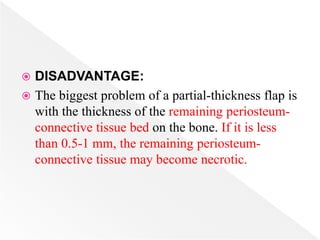  DISADVANTAGE:
 The biggest problem of a partial-thickness flap is
with the thickness of the remaining periosteum-
connective tissue bed on the bone. If it is less
than 0.5-1 mm, the remaining periosteum-
connective tissue may become necrotic.
 