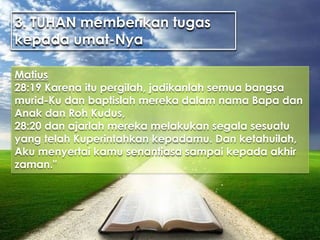 3. TUHAN memberikan tugas
kepada umat-Nya
Matius
28:19 Karena itu pergilah, jadikanlah semua bangsa
murid-Ku dan baptislah mereka dalam nama Bapa dan
Anak dan Roh Kudus,
28:20 dan ajarlah mereka melakukan segala sesuatu
yang telah Kuperintahkan kepadamu. Dan ketahuilah,
Aku menyertai kamu senantiasa sampai kepada akhir
zaman."
 