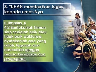 3. TUHAN memberikan tugas
kepada umat-Nya
II Timotius 4
4:2 Beritakanlah firman,
siap sedialah baik atau
tidak baik waktunya,
nyatakanlah apa yang
salah, tegorlah dan
nasihatilah dengan
segala kesabaran dan
pengajaran.
 