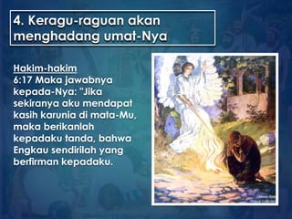 4. Keragu-raguan akan
menghadang umat-Nya
Hakim-hakim
6:17 Maka jawabnya
kepada-Nya: "Jika
sekiranya aku mendapat
kasih karunia di mata-Mu,
maka berikanlah
kepadaku tanda, bahwa
Engkau sendirilah yang
berfirman kepadaku.
 