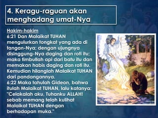 4. Keragu-raguan akan
menghadang umat-Nya
Hakim-hakim
6:21 Dan Malaikat TUHAN
mengulurkan tongkat yang ada di
tangan-Nya; dengan ujungnya
disinggung-Nya daging dan roti itu;
maka timbullah api dari batu itu dan
memakan habis daging dan roti itu.
Kemudian hilanglah Malaikat TUHAN
dari pandangannya.
6:22 Maka tahulah Gideon, bahwa
itulah Malaikat TUHAN, lalu katanya:
"Celakalah aku, Tuhanku ALLAH!
sebab memang telah kulihat
Malaikat TUHAN dengan
berhadapan muka."
 
