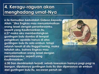 4. Keragu-raguan akan
menghadang umat-Nya
6:36 Kemudian berkatalah Gideon kepada
Allah: "Jika Engkau mau menyelamatkan
orang Israel dengan perantaraanku,
seperti yang Kaufirmankan itu,
6:37 maka aku membentangkan
guntingan bulu domba di tempat
pengirikan; apabila hanya di atas
guntingan bulu itu ada embun, tetapi
seluruh tanah di situ tinggal kering, maka
tahulah aku, bahwa Engkau mau
menyelamatkan orang Israel dengan
perantaraanku, seperti yang
Kaufirmankan."
6:38 Dan demikianlah terjadi; sebab keesokan harinya pagi-pagi ia
bangun, dipulasnya guntingan bulu itu dan diperasnya air embun
dari guntingan bulu itu, secawan penuh air.
 