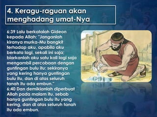 4. Keragu-raguan akan
menghadang umat-Nya
6:39 Lalu berkatalah Gideon
kepada Allah: "Janganlah
kiranya murka-Mu bangkit
terhadap aku, apabila aku
berkata lagi, sekali ini saja;
biarkanlah aku satu kali lagi saja
mengambil percobaan dengan
guntingan bulu itu: sekiranya
yang kering hanya guntingan
bulu itu, dan di atas seluruh
tanah itu ada embun."
6:40 Dan demikianlah diperbuat
Allah pada malam itu, sebab
hanya guntingan bulu itu yang
kering, dan di atas seluruh tanah
itu ada embun.
 