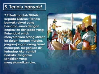 5. Terlalu banyak!
7:2 Berfirmanlah TUHAN
kepada Gideon: "Terlalu
banyak rakyat yang
bersama-sama dengan
engkau itu dari pada yang
Kuhendaki untuk
menyerahkan orang Midian
ke dalam tangan mereka,
jangan-jangan orang Israel
memegah-megahkan diri
terhadap Aku, sambil
berkata: Tanganku
sendirilah yang
menyelamatkan aku.
 