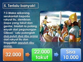 5. Terlalu banyak!
7:3 Maka sekarang,
serukanlah kepada
rakyat itu, demikian:
Siapa yang takut dan
gentar, biarlah ia pulang,
enyah dari pegunungan
Gilead." Lalu pulanglah
dua puluh dua ribu orang
dari rakyat itu dan
tinggallah sepuluh ribu
orang.
32.000
22.000
takut
Sisa
10.000
 