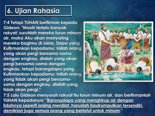 6. Ujian Rahasia
7:4 Tetapi TUHAN berfirman kepada
Gideon: "Masih terlalu banyak
rakyat; suruhlah mereka turun minum
air, maka Aku akan menyaring
mereka bagimu di sana. Siapa yang
Kufirmankan kepadamu: Inilah orang
yang akan pergi bersama-sama
dengan engkau, dialah yang akan
pergi bersama-sama dengan
engkau, tetapi barangsiapa yang
Kufirmankan kepadamu: Inilah orang
yang tidak akan pergi bersama-
sama dengan engkau, dialah yang
tidak akan pergi."
7:5 Lalu Gideon menyuruh rakyat itu turun minum air, dan berfirmanlah
TUHAN kepadanya: "Barangsiapa yang menghirup air dengan
lidahnya seperti anjing menjilat, haruslah kaukumpulkan tersendiri,
demikian juga semua orang yang berlutut untuk minum."
 