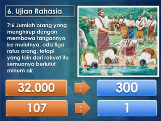 6. Ujian Rahasia
7:6 Jumlah orang yang
menghirup dengan
membawa tangannya
ke mulutnya, ada tiga
ratus orang, tetapi
yang lain dari rakyat itu
semuanya berlutut
minum air.
32.000 : 300
107 : 1
 