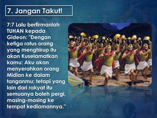 7. Jangan Takut!
7:7 Lalu berfirmanlah
TUHAN kepada
Gideon: "Dengan
ketiga ratus orang
yang menghirup itu
akan Kuselamatkan
kamu: Aku akan
menyerahkan orang
Midian ke dalam
tanganmu; tetapi yang
lain dari rakyat itu
semuanya boleh pergi,
masing-masing ke
tempat kediamannya."
 