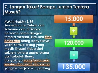 7. Jangan Takut! Berapa Jumlah Tentara
Musuh?
Hakim-hakim 8:10
Sementara itu Zebah dan
Salmuna ada di Karkor
bersama-sama dengan
tentara mereka, kira-kira lima
belas ribu orang banyaknya,
yakni semua orang yang
masih tinggal hidup dari
seluruh tentara orang-orang
dari sebelah timur;
banyaknya yang tewas ada
seratus dua puluh ribu orang
yang bersenjatakan pedang.
15.000
+
120.000
=
135.000
 