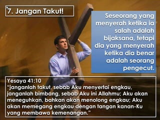 7. Jangan Takut!
Seseorang yang
menyerah ketika ia
salah adalah
bijaksana, tetapi
dia yang menyerah
ketika dia benar
adalah seorang
pengecut.
Yesaya 41:10
“janganlah takut, sebab Aku menyertai engkau,
janganlah bimbang, sebab Aku ini Allahmu; Aku akan
meneguhkan, bahkan akan menolong engkau; Aku
akan memegang engkau dengan tangan kanan-Ku
yang membawa kemenangan.”
 
