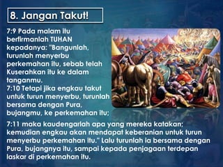 8. Jangan Takut!
7:9 Pada malam itu
berfirmanlah TUHAN
kepadanya: "Bangunlah,
turunlah menyerbu
perkemahan itu, sebab telah
Kuserahkan itu ke dalam
tanganmu.
7:10 Tetapi jika engkau takut
untuk turun menyerbu, turunlah
bersama dengan Pura,
bujangmu, ke perkemahan itu;
7:11 maka kaudengarlah apa yang mereka katakan;
kemudian engkau akan mendapat keberanian untuk turun
menyerbu perkemahan itu." Lalu turunlah ia bersama dengan
Pura, bujangnya itu, sampai kepada penjagaan terdepan
laskar di perkemahan itu.
 