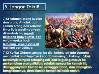 8. Jangan Takut!
7:12 Adapun orang Midian
dan orang Amalek dan
semua orang dari sebelah
timur itu bergelimpangan
di lembah itu, seperti
belalang banyaknya, dan
unta mereka tidak
terhitung, seperti pasir di
tepi laut banyaknya.
7:13 Ketika Gideon sampai ke situ, kebetulan ada seorang
menceritakan mimpinya kepada temannya, katanya: "Aku
bermimpi: tampak sekeping roti jelai terguling masuk ke
perkemahan orang Midian; setelah sampai ke kemah ini,
dilanggarnyalah kemah ini, sehingga roboh, dan dibongkar-
bangkirkannya, demikianlah kemah ini habis runtuh."
 