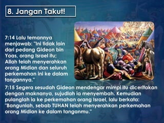 8. Jangan Takut!
7:14 Lalu temannya
menjawab: "Ini tidak lain
dari pedang Gideon bin
Yoas, orang Israel itu;
Allah telah menyerahkan
orang Midian dan seluruh
perkemahan ini ke dalam
tangannya."
7:15 Segera sesudah Gideon mendengar mimpi itu diceritakan
dengan maknanya, sujudlah ia menyembah. Kemudian
pulanglah ia ke perkemahan orang Israel, lalu berkata:
"Bangunlah, sebab TUHAN telah menyerahkan perkemahan
orang Midian ke dalam tanganmu."
 