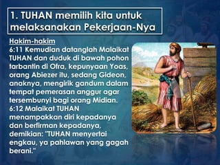1. TUHAN memilih kita untuk
melaksanakan Pekerjaan-Nya
Hakim-hakim
6:11 Kemudian datanglah Malaikat
TUHAN dan duduk di bawah pohon
tarbantin di Ofra, kepunyaan Yoas,
orang Abiezer itu, sedang Gideon,
anaknya, mengirik gandum dalam
tempat pemerasan anggur agar
tersembunyi bagi orang Midian.
6:12 Malaikat TUHAN
menampakkan diri kepadanya
dan berfirman kepadanya,
demikian: "TUHAN menyertai
engkau, ya pahlawan yang gagah
berani."
 