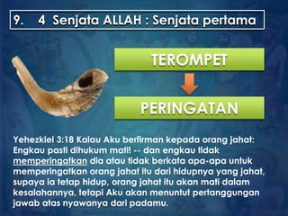 9. 4 Senjata ALLAH : Senjata pertama
TEROMPET
PERINGATAN
Yehezkiel 3:18 Kalau Aku berfirman kepada orang jahat:
Engkau pasti dihukum mati! -- dan engkau tidak
memperingatkan dia atau tidak berkata apa-apa untuk
memperingatkan orang jahat itu dari hidupnya yang jahat,
supaya ia tetap hidup, orang jahat itu akan mati dalam
kesalahannya, tetapi Aku akan menuntut pertanggungan
jawab atas nyawanya dari padamu.
 