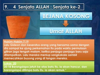 9. 4 Senjata ALLAH : Senjata ke-2
Umat ALLAH
Lukas 20
20:18 Barangsiapa jatuh ke atas batu itu, ia akan hancur, dan
barangsiapa ditimpa batu itu, ia akan remuk."
BEJANA KOSONG
Hakim-Hakim 7:19
Lalu Gideon dan keseratus orang yang bersama-sama dengan
dia sampai ke ujung perkemahan itu pada waktu permulaan
giliran jaga tengah malam, ketika penjaga-penjaga baru saja
ditempatkan. Lalu mereka meniup sangkakala sambil
memecahkan buyung yang di tangan mereka.
 