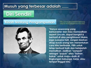 Musuh yang terbesar adalah ......
"Hanya seseorang yang
berkarakter dan mau memaafkan
seperti Lincoln, dapat bangkit &
berhasil di atas penghinaan! Maka,
jaga suasana hati. Jangan biarkan
sikap buruk orang lain menentukan
cara kita bertindak. Pilih untuk
tetap berbuat baik dan belajarlah
memafkan. Jadikan “sampah”
sebagai “pupuk” atau “bahan
bakar” untuk maju—baik di
lingkungan keluarga, kerja, atau
tempat tinggal kita."
Diri Sendiri
Kisah tentang Pengampunan http://www.gmahktanjungpinang
.org/2014/02/pengampunan.html
 