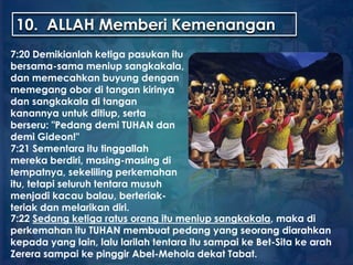 10. ALLAH Memberi Kemenangan
7:20 Demikianlah ketiga pasukan itu
bersama-sama meniup sangkakala,
dan memecahkan buyung dengan
memegang obor di tangan kirinya
dan sangkakala di tangan
kanannya untuk ditiup, serta
berseru: "Pedang demi TUHAN dan
demi Gideon!"
7:21 Sementara itu tinggallah
mereka berdiri, masing-masing di
tempatnya, sekeliling perkemahan
itu, tetapi seluruh tentara musuh
menjadi kacau balau, berteriak-
teriak dan melarikan diri.
7:22 Sedang ketiga ratus orang itu meniup sangkakala, maka di
perkemahan itu TUHAN membuat pedang yang seorang diarahkan
kepada yang lain, lalu larilah tentara itu sampai ke Bet-Sita ke arah
Zerera sampai ke pinggir Abel-Mehola dekat Tabat.
 