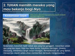 2. TUHAN memilih mereka yang
mau bekerja bagi-Nya
Kedamaian Sejati
http://www.gmahktanjungpinang.org/2014/06/ke
damaian-sejati.html
Kedamaian, bukanlah hadir sebab apa yang kau genggam, melainkan sebab
apa yang kau lepas. Kala kau lepas dunia, tubuhmu meringan, jiwamu
melayang, menembus langit tanpa halangan. Perhatikanlah dia yang damai,
niscaya kau dapati selalu sibuk memberikan daripada mengumpulkan.
 
