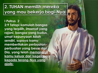 2. TUHAN memilih mereka
yang mau bekerja bagi-Nya
I Petrus 2
2:9 Tetapi kamulah bangsa
yang terpilih, imamat yang
rajani, bangsa yang kudus,
umat kepunyaan Allah
sendiri, supaya kamu
memberitakan perbuatan-
perbuatan yang besar dari
Dia, yang telah memanggil
kamu keluar dari kegelapan
kepada terang-Nya yang
ajaib:
 