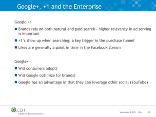 Google+, +1 and the Enterprise Google +1 Brands rely on both natural and paid search - higher relevancy in ad serving is important +1’s show up when searching; a key trigger in the purchase funnel Likes are generally a point in time in the Facebook stream Google+ Will consumers adopt? Will Google optimize for brands? Google has an advantage in that they can leverage other social (YouTube) 