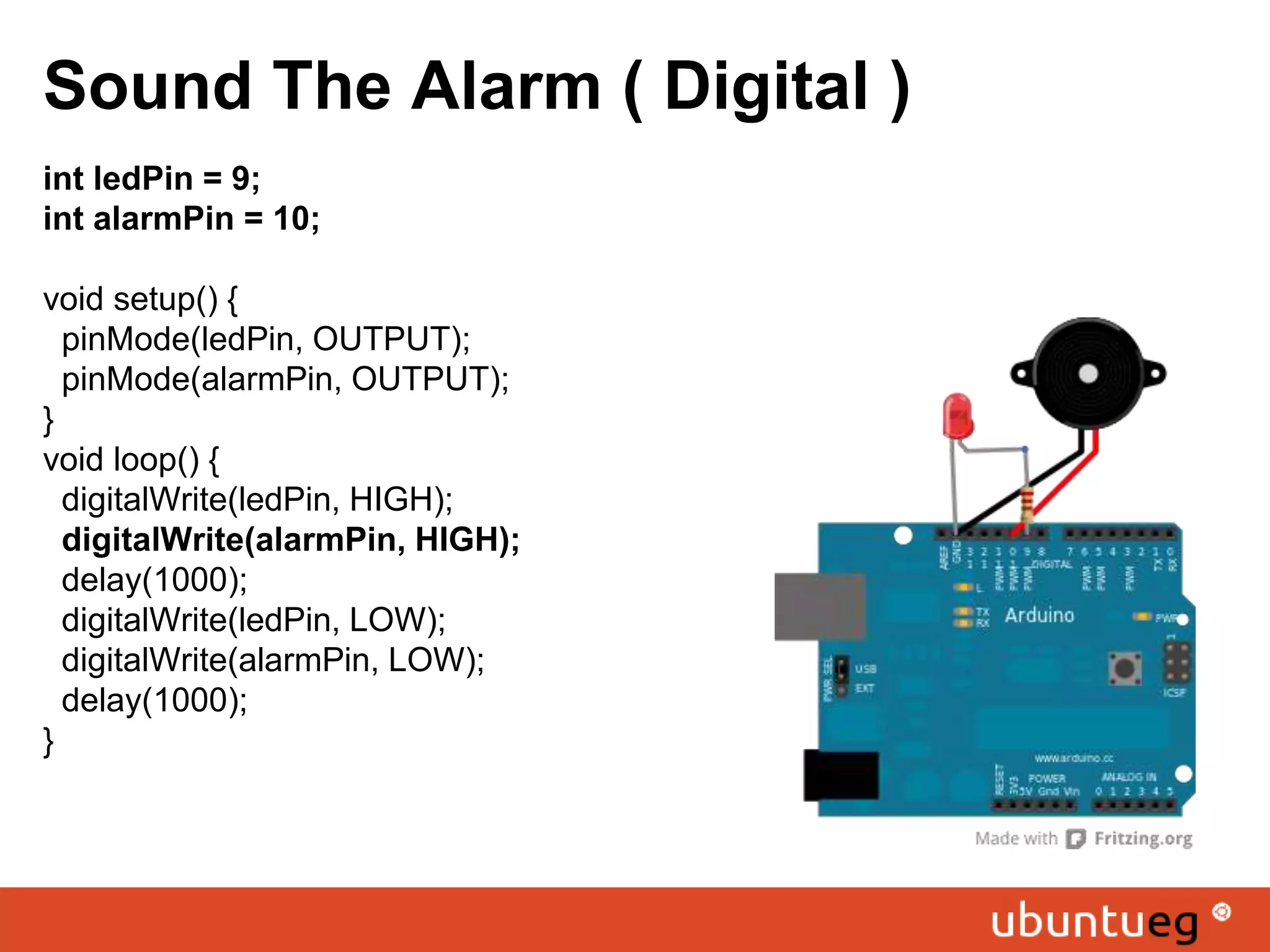 Sound The Alarm ( Digital ) int ledPin = 9; int alarmPin = 10; void setup() { pinMode(ledPin, OUTPUT); pinMode(alarmPin, OUTPUT); } void loop() { digitalWrite(ledPin, HIGH); digitalWrite(alarmPin, HIGH); delay(1000); digitalWrite(ledPin, LOW); digitalWrite(alarmPin, LOW); delay(1000); } 