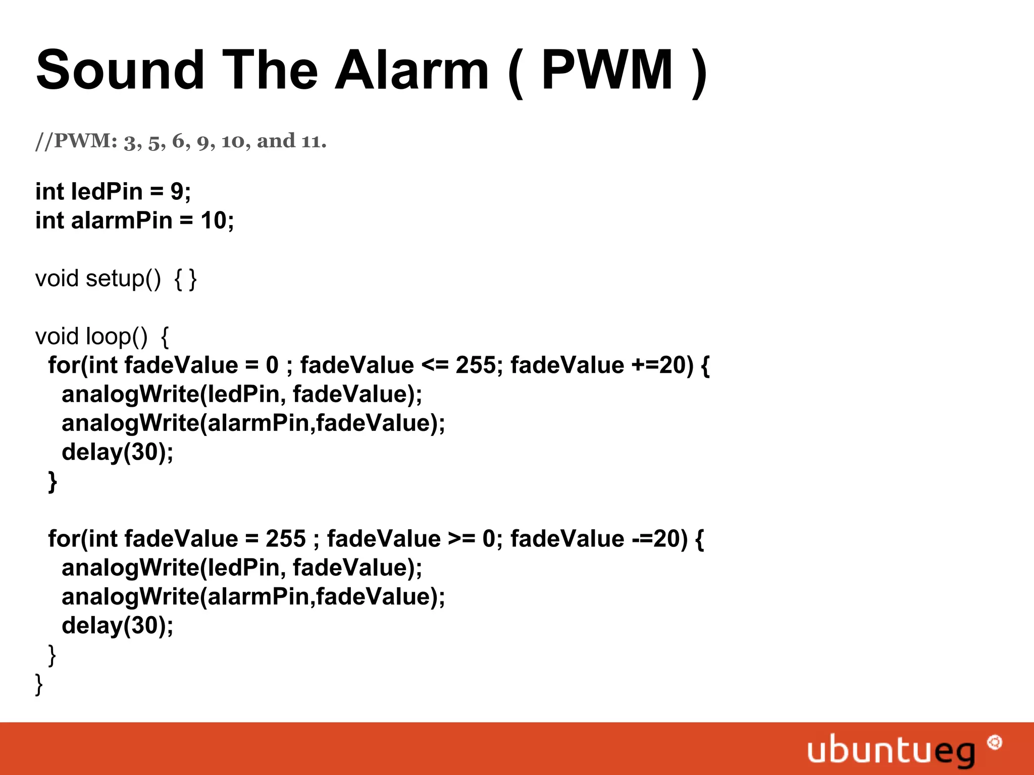 Sound The Alarm ( PWM ) //PWM: 3, 5, 6, 9, 10, and 11. int ledPin = 9; int alarmPin = 10; void setup() { } void loop() { for(int fadeValue = 0 ; fadeValue <= 255; fadeValue +=20) { analogWrite(ledPin, fadeValue); analogWrite(alarmPin,fadeValue); delay(30); } for(int fadeValue = 255 ; fadeValue >= 0; fadeValue -=20) { analogWrite(ledPin, fadeValue); analogWrite(alarmPin,fadeValue); delay(30); } } 