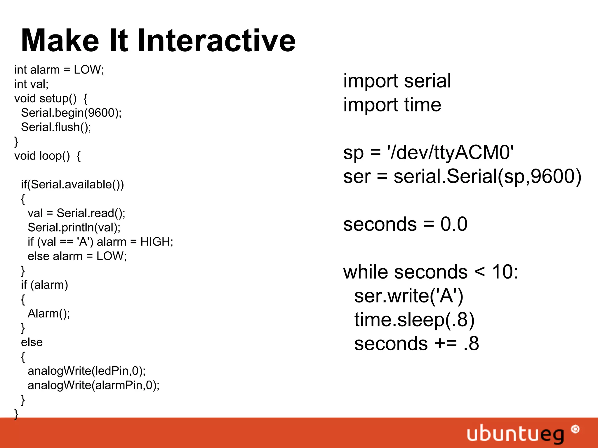 Make It Interactive int alarm = LOW; int val; void setup() { Serial.begin(9600); Serial.flush(); } void loop() { if(Serial.available()) { val = Serial.read(); Serial.println(val); if (val == 'A') alarm = HIGH; else alarm = LOW; } if (alarm) { Alarm(); } else { analogWrite(ledPin,0); analogWrite(alarmPin,0); } } import serial import time sp = '/dev/ttyACM0' ser = serial.Serial(sp,9600) seconds = 0.0 while seconds < 10: ser.write('A') time.sleep(.8) seconds += .8 