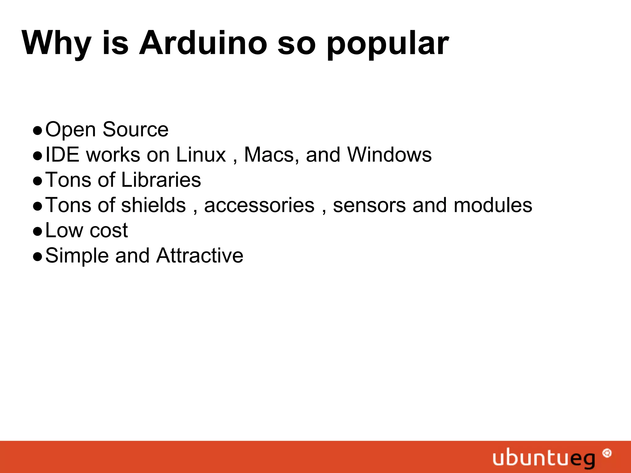 Why is Arduino so popular ●Open Source ●IDE works on Linux , Macs, and Windows ●Tons of Libraries ●Tons of shields , accessories , sensors and modules ●Low cost ●Simple and Attractive 