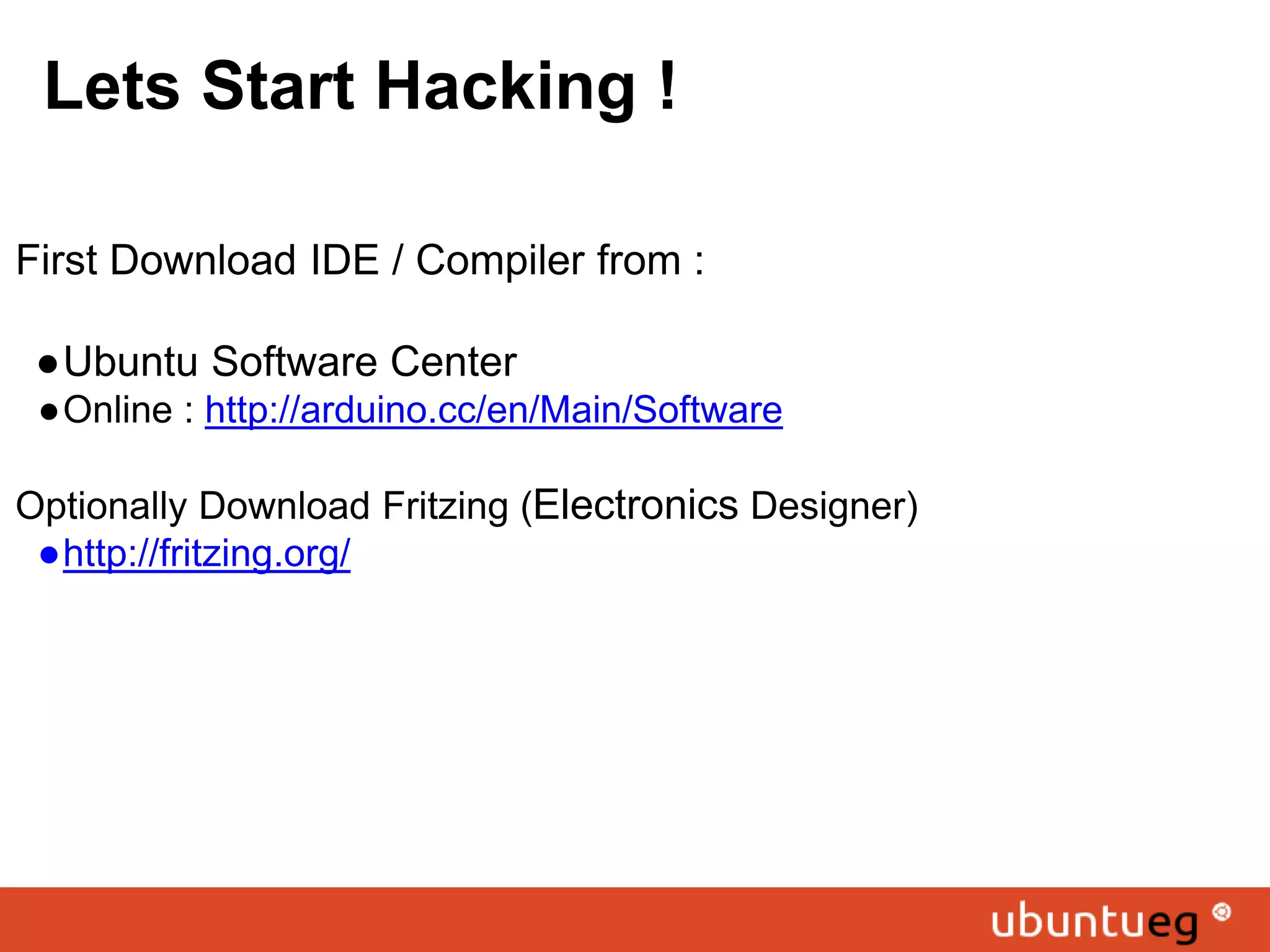 Lets Start Hacking ! First Download IDE / Compiler from : ●Ubuntu Software Center ●Online : http://arduino.cc/en/Main/Software Optionally Download Fritzing (Electronics Designer) ●http://fritzing.org/ 