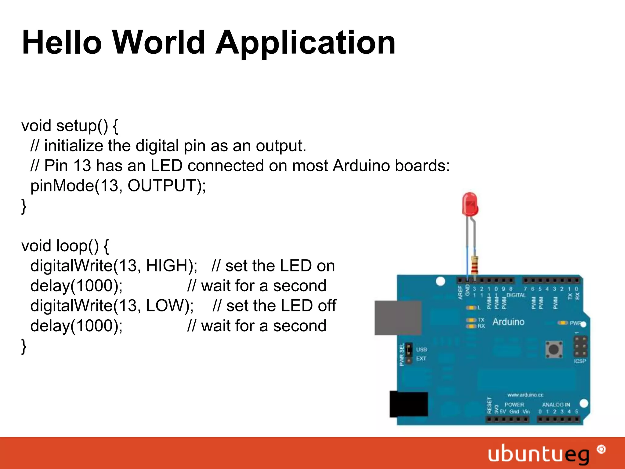 Hello World Application void setup() { // initialize the digital pin as an output. // Pin 13 has an LED connected on most Arduino boards: pinMode(13, OUTPUT); } void loop() { digitalWrite(13, HIGH); // set the LED on delay(1000); // wait for a second digitalWrite(13, LOW); // set the LED off delay(1000); // wait for a second } 