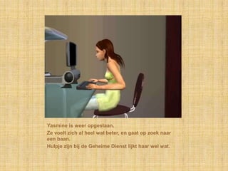 Yasmine is weer opgestaan.Ze voelt zich al heel wat beter, en gaat op zoek naar een baan.Hulpje zijn bij de Geheime Dienst lijkt haar wel wat.