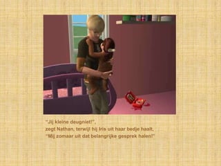 “Jij kleine deugniet!”,zegt Nathan, terwijl hij Iris uit haar bedje haalt,“Mij zomaar uit dat belangrijke gesprek halen!”