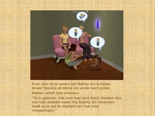 Even later zit ze samen met Nathan toe te kijken, terwijl Yasmine de kleine Iris verder leert praten.Nathan vertelt haar intussen:“Ze is geboren, vlak voor haar oma stierf. Vandaar dus ook haar dubbele naam: Iris Sophia. En misschien heeft ze zo wel de wijsheid van haar oma meegekregen.”
