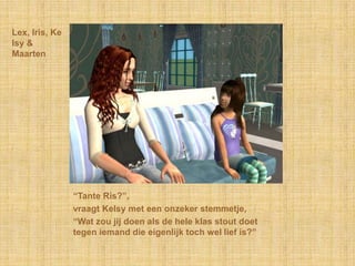 Lex, Iris, Kelsy & Maarten“Tante Ris?”,vraagt Kelsy met een onzeker stemmetje,“Wat zou jij doen als de hele klas stout doet tegen iemand die eigenlijk toch wel lief is?”