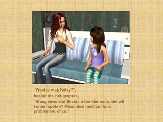 “Weet je wat, Kelsy?”,besluit Iris het gesprek,“Vraag eens aan Shania of ze hier eens niet wil komen spelen? Misschien heeft ze thuis problemen, of zo.”