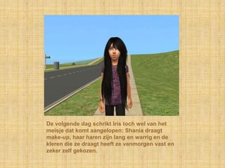 De volgende dag schrikt Iris toch wel van het meisje dat komt aangelopen: Shania draagt make-up, haar haren zijn lang en warrig en de kleren die ze draagt heeft ze vanmorgen vast en zeker zelf gekozen.